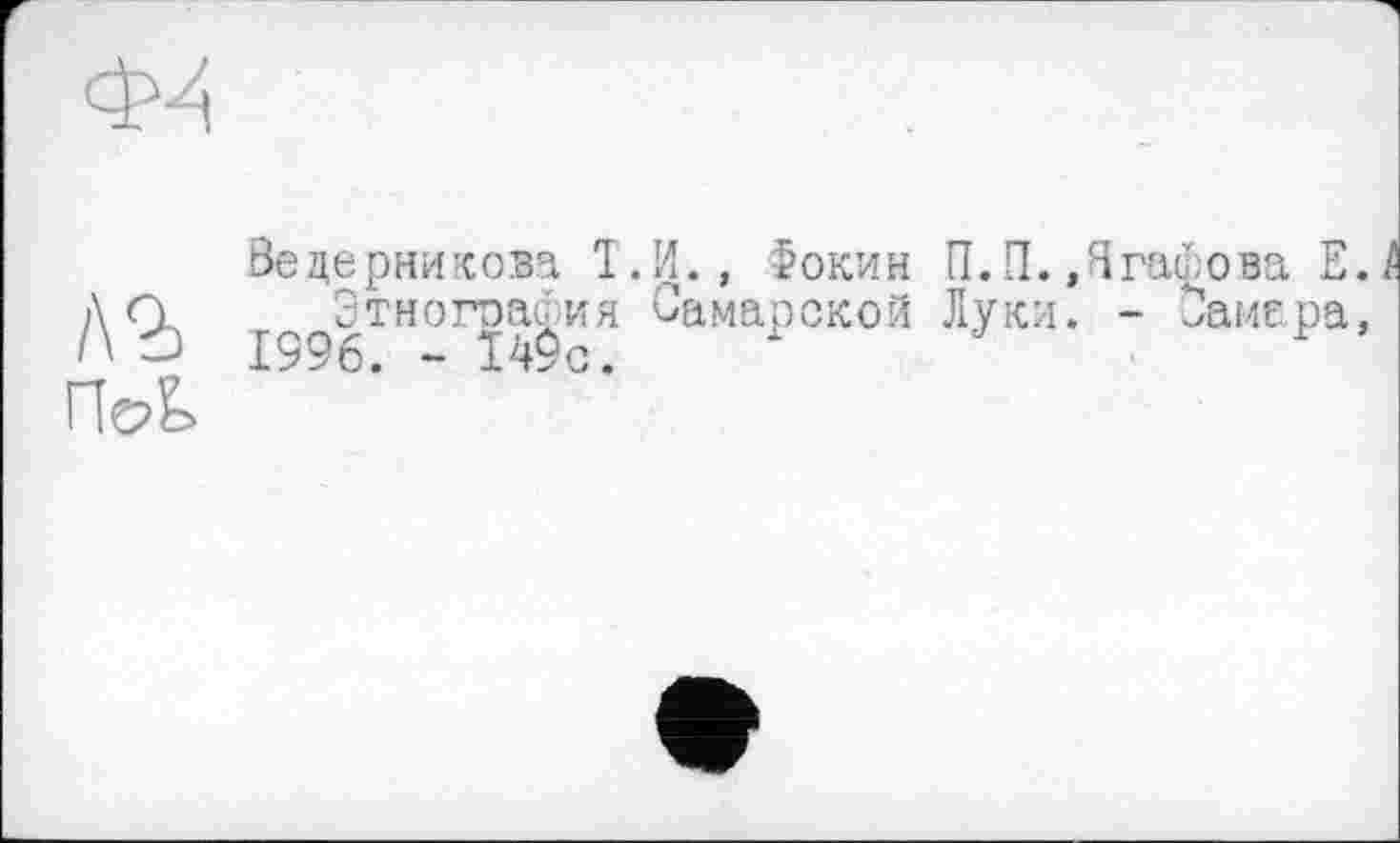 ﻿/\ъ
ПоЬ
Ведерникова Т.И., Фокин П.П.«Ягафова Е./ Этнография Самарской Луки. - Самара, 1996. - 149с.	-